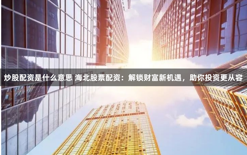 炒股配资是什么意思 海北股票配资：解锁财富新机遇，助你投资更从容