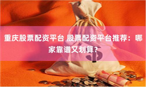 重庆股票配资平台 股票配资平台推荐：哪家靠谱又划算？