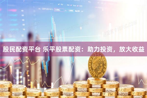 股民配资平台 乐平股票配资：助力投资，放大收益