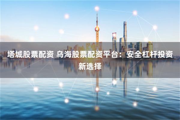 塔城股票配资 乌海股票配资平台：安全杠杆投资新选择